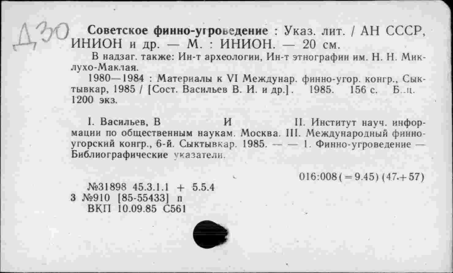 ﻿') Советское финно-угроведение : Указ. лит. / АН СССР, ИНИОН и др. — М. : ИНИОН. — 20 см.
В надзаг. также: Ин-т археологии, Ин-т этнографии им. H. Н. Миклухо-Маклая.
1980—1984 : Материалы к VI Междунар. финно-угор. конгр., Сыктывкар, 1985 / [Сост. Васильев В. И. и др.].	1985.	156 с. Б..ц.
1200 экз.
I. Васильев, В	И	II. Институт науч, инфор-
мации по общественным наукам. Москва. III. Международный финно-угорский конгр., 6-й. Сыктывкар. 1985.-----1. Финно-угроведение —
Библиографические указатели.
016:008( = 9.45) (47.+57)
№31898 45.3.1.1 + 5.5.4
3 №910 [85-55433] п
ВКП 10.09.85 С561